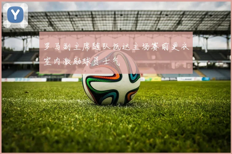罗马副主席随队抵达主场赛前更衣室内激励球员士气