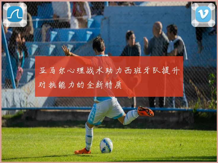 亚马尔心理战术助力西班牙队提升对抗能力的全新特质