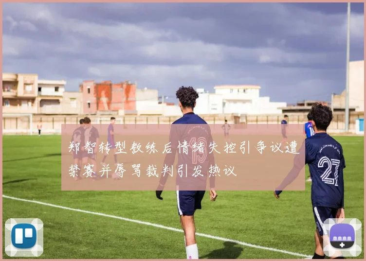 郑智转型教练后情绪失控引争议遭禁赛并辱骂裁判引发热议