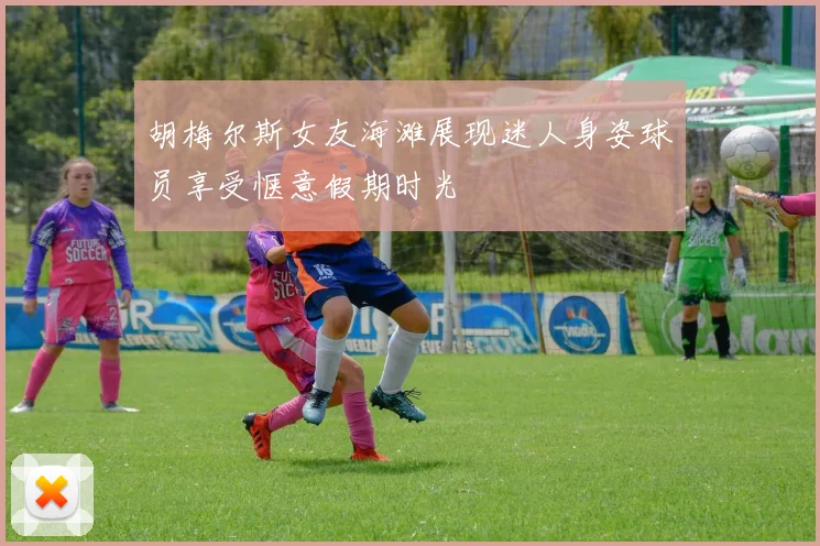 胡梅尔斯女友海滩展现迷人身姿球员享受惬意假期时光