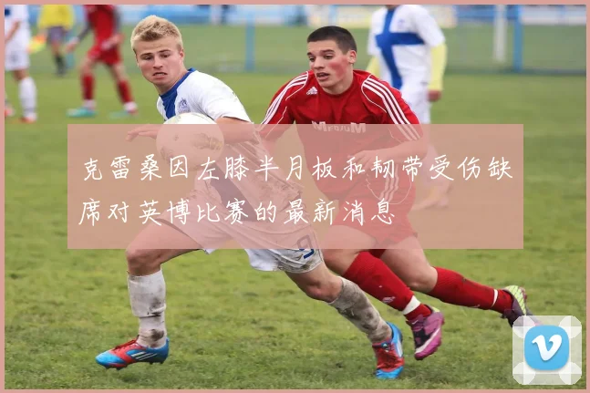 克雷桑因左膝半月板和韧带受伤缺席对英博比赛的最新消息