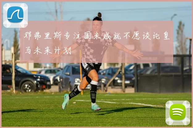 邓弗里斯专注国米成就不愿谈论皇马未来计划