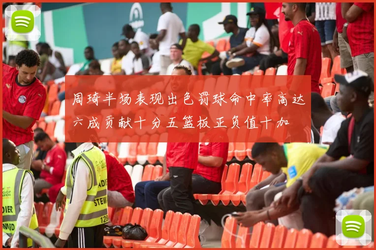 周琦半场表现出色罚球命中率高达六成贡献十分五篮板正负值十加