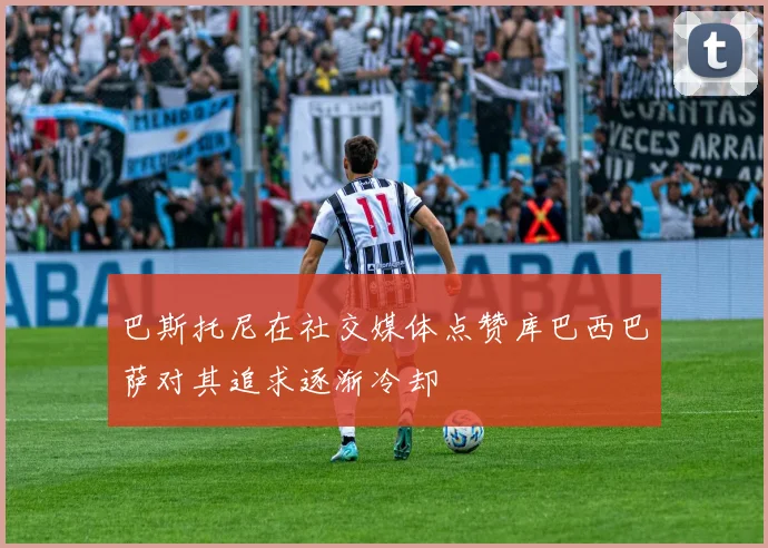 巴斯托尼在社交媒体点赞库巴西巴萨对其追求逐渐冷却