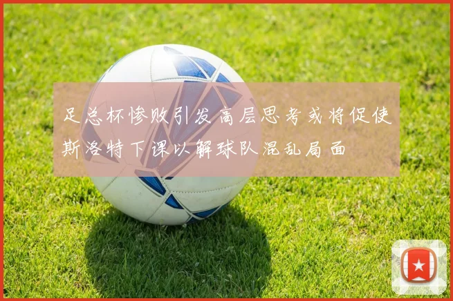 足总杯惨败引发高层思考或将促使斯洛特下课以解球队混乱局面