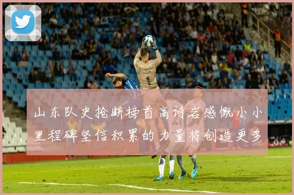 山东队史抢断榜首高诗岩感慨小小里程碑坚信积累的力量将创造更多辉煌