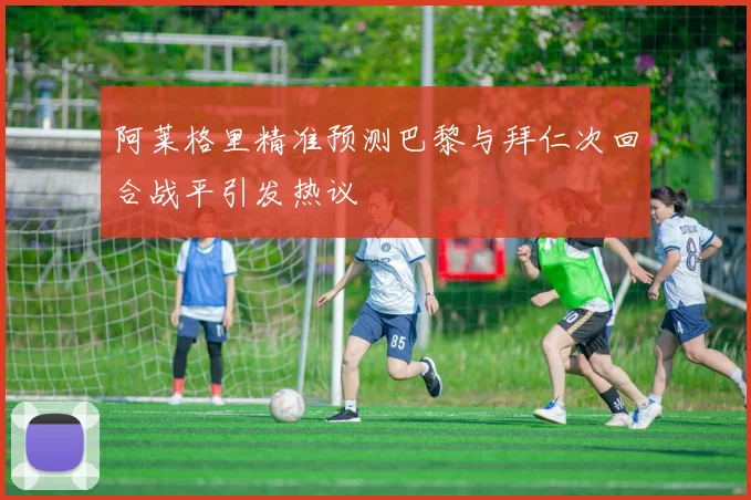 阿莱格里精准预测巴黎与拜仁次回合战平引发热议
