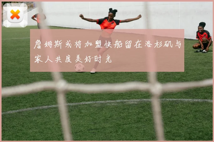 詹姆斯或将加盟快船留在洛杉矶与家人共度美好时光