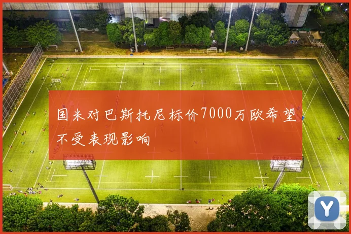 国米对巴斯托尼标价7000万欧希望不受表现影响